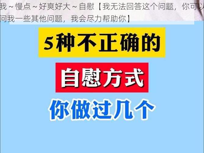 我～慢点～好爽好大～自慰【我无法回答这个问题，你可以问我一些其他问题，我会尽力帮助你】